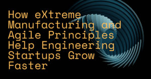 How eXtreme Manufacturing and Agile Principles Help Engineering Startups Grow Faster